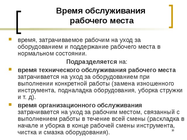 Время обслуживания  рабочего места время, затрачиваемое рабочим на уход за оборудованием и поддержание рабочего места в нормальном состоянии. Подразделяется на: время технического обслуживания рабочего места затрачивается на уход за оборудованием при выполнении конкретной работы (замена изношенного инструмента, подналадка оборудования, уборка стружки и т. д). время организационного обслуживания затрачивается на уход за рабочим местом, связанный с выполнением работы в течение всей смены (раскладка в начале и уборка в конце рабочей смены инструмента, чистка и смазка оборудования).  