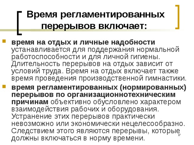 Время регламентированных перерывов включает: время на отдых и личные надобности устанавливается для поддержания нормальной работоспособности и для личной гигиены. Длительность перерывов на отдых зависит от условий труда. Время на отдых включает также время проведения производственной гимнастики. время регламентированных (нормированных) перерывов по организационно­техническим причинам объективно обусловлено характером взаимодействия рабочих и оборудования. Устранение этих перерывов практически невозможно или экономически нецелесообразно. Следствием этого являются перерывы, которые должны включаться в норму времени.  