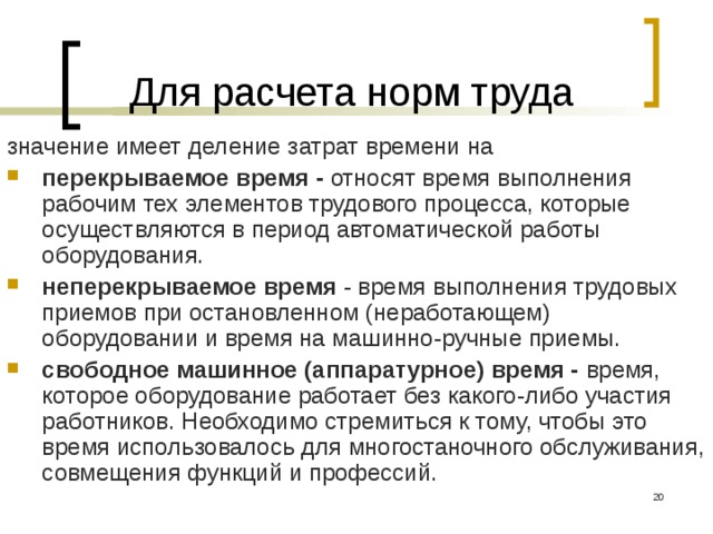 Для расчета норм труда значение имеет деление затрат времени на перекрываемое время - относят время выполнения рабочим тех элементов трудового процесса, которые осуществляются в период автоматической работы оборудования. неперекрываемое время - время выполнения трудовых приемов при остановленном (неработающем) оборудовании и время на машинно-ручные приемы. свободное машинное (аппаратурное) время - время, которое оборудование работает без какого-либо участия работников. Необходимо стремиться к тому, чтобы это время использовалось для многостаночного обслуживания, совмещения функций и профессий.  