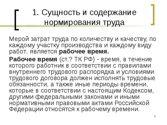 1. Сущность и содержание нормирования труда Мерой затрат труда по количеству и качеству, по каждому участку производства и каждому виду работ . является рабочее время. Рабочее время (ст.? ТК РФ) - время, в течение которого работник в соответствии с правилами внутреннего трудового распорядка и условиями трудового договора должен исполнять трудовые обязанности, а также иные периоды времени, которые в соответствии с настоящим Кодексом, другими федеральными законами и иными нормативными правовыми актами Российской Федерации относятся к рабочему времени.  