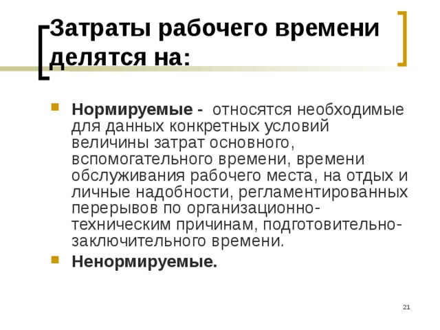 Затраты рабочего времени делятся на: Нормируемые - относятся необходимые для данных конкретных условий величины затрат основного, вспомогательного времени, времени обслуживания рабочего места, на отдых и личные надобности, регламентированных перерывов по организационно-техническим причинам, подготовительно-заключительного времени. Ненормируемые.  