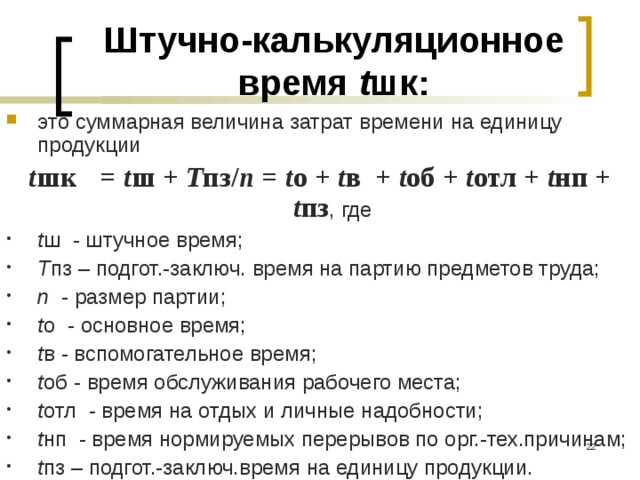 Штучно-калькуляционное  время t шк: это суммарная величина затрат времени на единицу продукции t шк  = t ш + Т пз/ n = t о + t в + t об + t отл + t нп + t пз , где t ш - штучное время; Т пз – подгот.-заключ. время на партию предметов труда; n - размер партии; t о - основное время; t в - вспомогательное время; t об - время обслуживания рабочего места; t отл - время на отдых и личные надобности; t нп - время нормируемых перерывов по орг.-тех.причинам; t пз – подгот.-заключ.время на единицу продукции.  