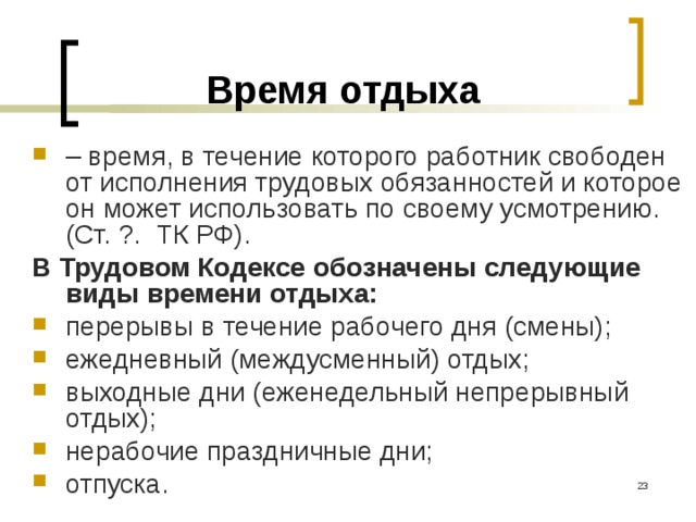 Время отдыха – время, в течение которого работник свободен от исполнения трудовых обязанностей и которое он может использовать по своему усмотрению. (Ст. ?. ТК РФ). В Трудовом Кодексе обозначены следующие виды времени отдыха: перерывы в течение рабочего дня (смены); ежедневный (междусменный) отдых; выходные дни (еженедельный непрерывный отдых); нерабочие праздничные дни; отпуска.  