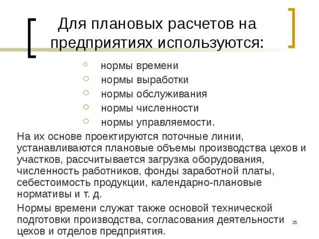 Для плановых расчетов на предприятиях используются:  нормы времени  нормы выработки  нормы обслуживания  нормы численности  нормы управляемости.  нормы времени  нормы выработки  нормы обслуживания  нормы численности  нормы управляемости. На их основе проектируются поточные линии, устанавливаются плановые объемы производства цехов и участков, рассчитывается загрузка оборудования, численность работников, фонды заработной платы, себестоимость продукции, календарно-плановые нормативы и т. д. Нормы времени служат также основой технической подготовки производства, согласования деятельности цехов и отделов предприятия.  