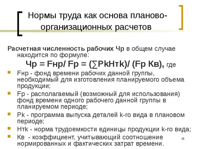 Нормы труда как основа планово-организационных расчетов  Расчетная численность рабочих Чр в общем случае находится по формуле: Чр = Fнр/ Fр = (∑РkНтk)/ (Fр Кв), где Fнр - фонд времени рабочих данной группы, необходимый для изготовления планируемого объема продукции; Fp - располагаемый (возможный для использования) фонд времени одного рабочего данной группы в планируемом периоде; Pk - программа выпуска деталей k-ro вида в плановом периоде; Hтk - норма трудоемкости единицы продукции k-ro вида; Кв - коэффициент, учитывающий соотношение нормированных и фактических затрат времени.  