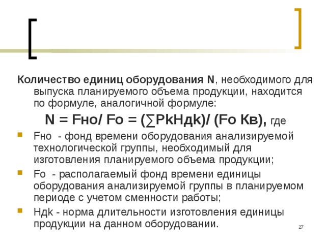 Количество единиц оборудования N , необходимого для выпуска планируемого объема продукции, находится по формуле, аналогичной формуле: N = Fно/ Fо = (∑РkНдk)/ (Fо Кв), где Fно - фонд времени оборудования анализируемой техноло­гической группы, необходимый для изготовления планируемо­го объема продукции; Fо - располагаемый фонд времени еди­ницы оборудования анализируемой группы в планируемом периоде с учетом сменности работы; Ндk - норма длительности изготовления единицы продукции на данном оборудовании.  