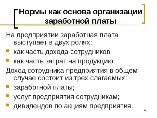 Нормы как основа организации заработной платы На предприятии заработная плата выступает в двух ролях: как часть дохода сотрудников как часть затрат на продукцию. Доход сотрудника предприятия в общем случае состоит из трех слагаемых: заработной платы; услуг предприятия сотрудникам; дивидендов по акциям предприятия.  
