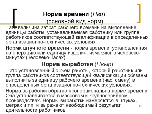 Норма времени ( Нвр )  (основной вид норм) – это величина затрат рабочего времени на выполнение единицы работы, устанавливаемая работнику или группе работников соответствующей квалификации в определенных организационно-технических условиях. Норма штучного времени - норма времени, установленная на операцию или единицу изделия, измеряют в человеко-минутах (человеко-часах). Норма выработки ( Нвыр ) – это установленный объем работы, который работник или группа работников соответствующей квалификации обязаны выполнить за единицу рабочего времени (час, смену) в определенных организационно-технических условиях. Норма выработки обратно пропорциональна норме времени. Она устанавливается в массовом и крупносерийном производствах. Нормы выработки измеряются в штуках, метрах и т.п. и выражают необходимый результат деятельности работников.  