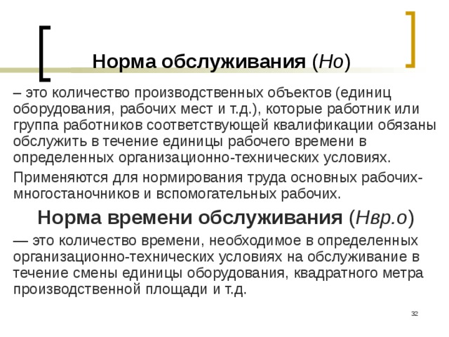 Норма обслуживания ( Но ) – это количество производственных объектов (единиц оборудования, рабочих мест и т.д.), которые работник или группа работников соответствующей квалификации обязаны обслужить в течение единицы рабочего времени в определенных организационно-технических условиях. Применяются для нормирования труда основных рабочих-многостаночников и вспомогательных рабочих. Норма времени обслуживания ( Нвр.о ) — это количество времени, необходимое в определенных организационно-технических условиях на обслуживание в течение смены единицы оборудования, квадратного метра производственной площади и т.д.  