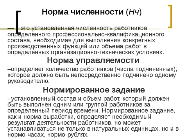 Норма численности ( Нч ) — это установленная численность работников определенного профессионально-квалификационного состава, необходимая для выполнения конкретных производственных функций или объема работ в определенных организационно-технических условиях. Норма управляемости  – определяет количество работников (числа подчиненных), которое должно быть непосредственно подчинено одному руководителю. Нормированное задание - установленный состав и объем работ, который должен быть выполнен одним или группой работников за определенный период времени. Нормированное задание, как и норма выработки, определяет необходимый результат деятельности работников, но может устанавливаться не только в натуральных единицах, но и в нормо-часах, нормо-рублях.  