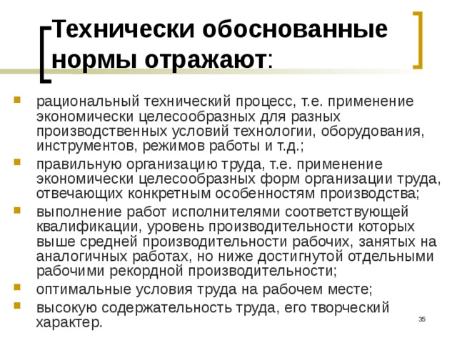 Технически обоснованные нормы отражают : рациональный технический процесс, т.е. применение экономически целесообразных для разных производственных условий технологии, оборудования, инструментов, режимов работы и т.д.; правильную организацию труда, т.е. применение экономически целесообразных форм организации труда, отвечающих конкретным особенностям производства; выполнение работ исполнителями соответствующей квалификации, уровень производительности которых выше средней производительности рабочих, занятых на аналогичных работах, но ниже достигнутой отдельными рабочими рекордной производительности; оптимальные условия труда на рабочем месте; высокую содержательность труда, его творческий характер.  
