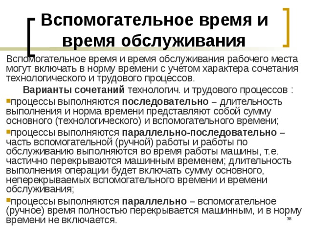 Вспомогательное время и время обслуживания Вспомогательное время и время обслуживания рабочего места могут включать в норму времени с учетом характера сочетания технологического и трудового процессов. Варианты сочетаний технологич. и трудового процессов  : процессы выполняются последовательно – длительность выполнения и норма времени представляют собой сумму основного (технологического) и вспомогательного времени; процессы выполняются параллельно-последовательно – часть вспомогательной (ручной) работы и работы по обслуживанию выполняются во время работы машины, т.е. частично перекрываются машинным временем; длительность выполнения операции будет включать сумму основного, неперекрываемых вспомогательного времени и времени обслуживания; процессы выполняются параллельно – вспомогательное (ручное) время полностью перекрывается машинным, и в норму времени не включается.  