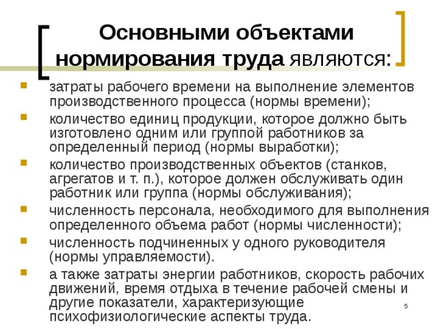 Основными объектами нормирования труда являются: затраты рабочего времени на выполнение элементов производственного процесса (нормы времени); количество единиц продукции, которое должно быть изготовлено одним или группой работников за определенный период (нормы выработки); количество производственных объектов (станков, агрегатов и т. п.), которое должен обслуживать один работник или группа (нормы обслуживания); численность персонала, необходимого для выполнения определенного объема работ (нормы численности); численность подчиненных у одного руководителя (нормы управляемости). а также затраты энергии работников, скорость рабочих движений, время отдыха в течение рабочей смены и другие показатели, характеризующие психофизиологические аспекты труда.  