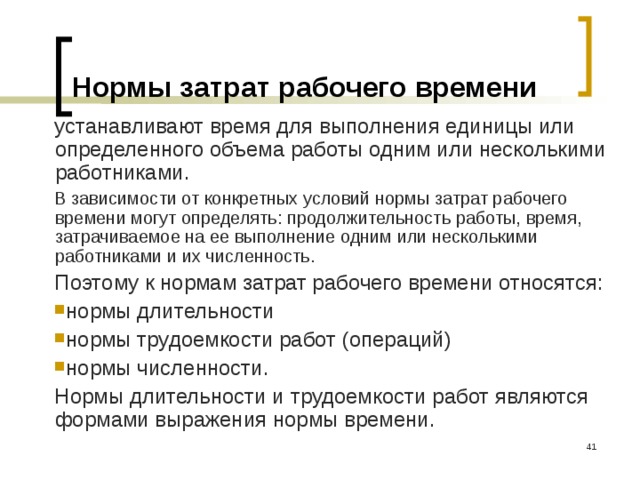 Нормы затрат рабочего времени устанавливают время для выполнения единицы или определенного объема работы одним или несколькими работниками. В зависимости от конкретных условий нормы затрат рабочего времени могут определять: продолжительность работы, время, затрачиваемое на ее выполнение одним или несколькими работниками и их численность. Поэтому к нормам затрат рабочего времени относятся: нормы длительности нормы трудоемкости работ (операций) нормы численности. Нормы длительности и трудоемкости работ являются формами выражения нормы времени.  