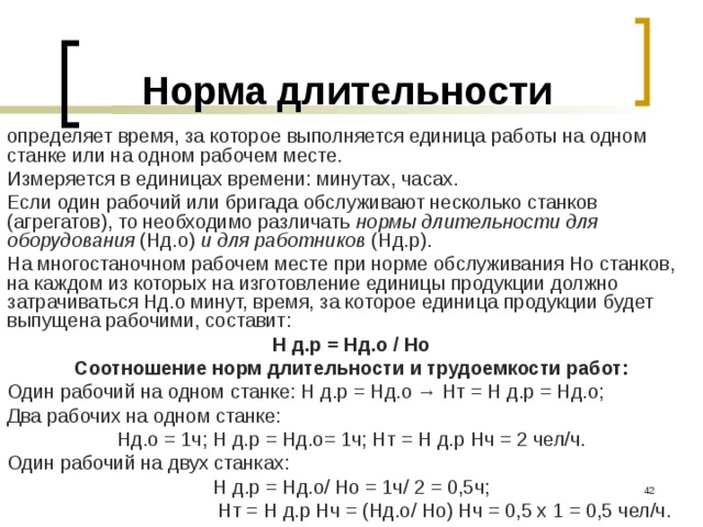 Норма длительности определяет время, за которое выполняется единица работы на одном станке или на одном рабочем месте. Измеряется в единицах времени: минутах, часах. Если один рабочий или бригада обслуживают несколько станков (агрегатов), то необходимо различать нормы длительности для оборудования (Нд.о) и для работников (Нд.р). На многостаночном рабочем месте при норме обслуживания Но станков, на каждом из которых на изготовление единицы продукции должно затрачиваться Нд.о минут, время, за которое единица продукции будет выпущена рабочими, составит: Н д.р = Нд.о / Но Соотношение норм длительности и трудоемкости работ: Один рабочий на одном станке: Н д.р = Нд.о → Нт = Н д.р = Нд.о; Два рабочих на одном станке: Нд.о = 1ч; Н д.р = Нд.о= 1ч; Нт = Н д.р Нч = 2 чел/ч. Один рабочий на двух станках: Н д.р = Нд.о/ Но = 1ч/ 2 = 0,5ч;     Нт = Н д.р Нч = (Нд.о/ Но) Нч = 0,5 х 1 = 0,5 чел/ч.  