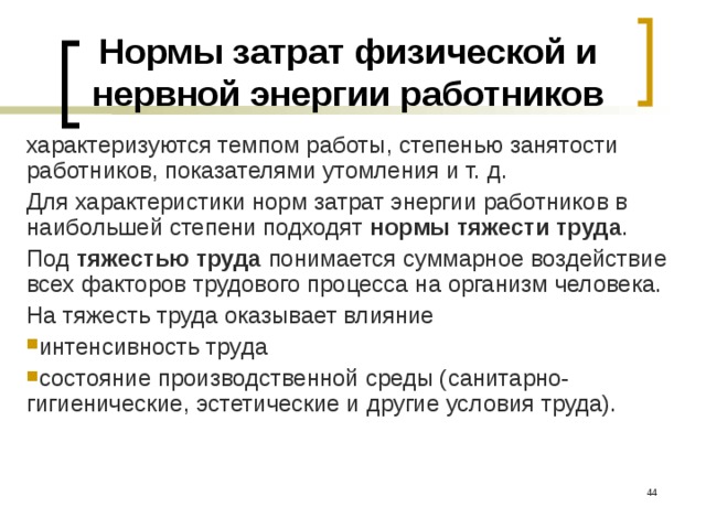 Нормы затрат физической и нервной энергии работников характеризуются темпом работы, степенью занятости работников, показателями утомления и т. д. Для характеристики норм затрат энергии работников в наибольшей степени подходят нормы тяжести труда . Под тяжестью труда понимается суммарное воздействие всех факторов трудового процесса на организм человека. На тяжесть труда оказывает влияние интенсивность труда состояние производственной среды (санитарно- гигиенические, эстетические и другие условия труда).  