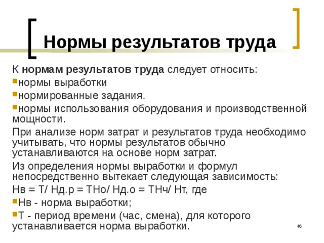 Нормы результатов труда К нормам результатов труда следует относить: нормы выработки нормированные задания. нормы использования оборудования и производственной мощности. При анализе норм затрат и результатов труда необходимо учитывать, что нормы результатов обычно устанавливаются на основе норм затрат. Из определения нормы выработки и формул непосредственно вытекает сле­дующая зависимость:  Нв = Т/ Нд.р = ТНо/ Нд.о = ТНч/ Нт, где Нв - норма выработки; Т - период времени (час, смена), для которого устанавливается норма выработки.  