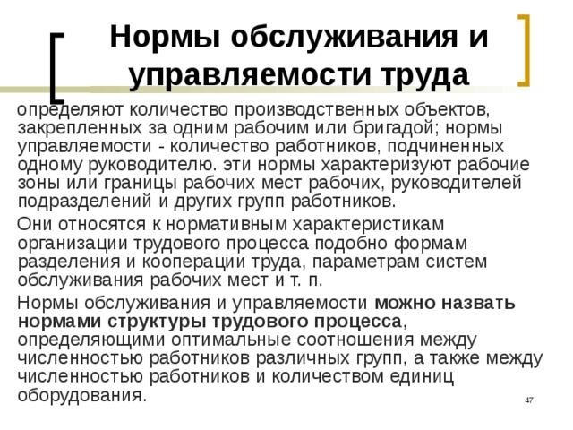 Нормы обслуживания и управляемости труда определяют количество производственных объектов, закрепленных за одним рабочим или бригадой; нормы управляемости - количество работников, подчиненных одному руководителю. эти нормы характеризуют рабочие зоны или границы рабочих мест рабочих, руководителей подразделений и других групп работников. Они относятся к нормативным характеристикам организации трудового процесса подобно формам разделения и кооперации труда, параметрам систем обслуживания рабочих мест и т. п. Нормы обслуживания и управляемости можно назвать нормами структуры трудового процесса , определяющими оптимальные соотношения между численностью работников различных групп, а также между численностью работников и количеством единиц оборудования.  