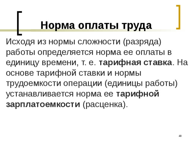 Норма оплаты труда Исходя из нормы сложности (разряда) работы определяется норма ее оплаты в единицу времени, т. е. тарифная ставка . На основе тарифной ставки и нормы трудоемкости операции (единицы работы) устанавливается норма ее тарифной зарплатоемкости (расценка).  