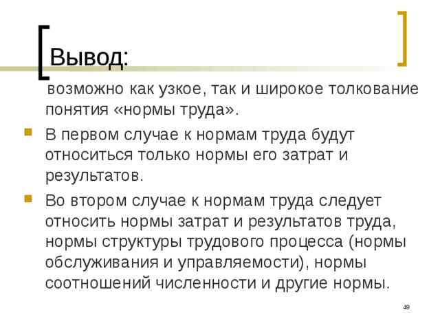 Вывод:  возможно как узкое, так и широкое толкование понятия «нормы труда». В первом случае к нормам труда будут относиться только нормы его затрат и результатов. Во втором случае к нормам труда следует относить нормы затрат и результатов труда, нормы структуры трудового процесса (нормы обслуживания и управляемости), нормы соотношений численности и другие нормы.  