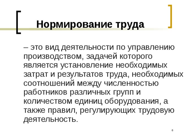 Нормирование труда  – это вид деятельности по управлению производством, задачей которого является установление необходимых затрат и результатов труда, необходимых соотношений между численностью работников различных групп и количеством единиц оборудования, а также правил, регулирующих трудовую деятельность.  