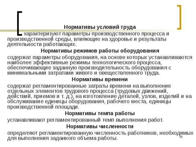 Нормативы условий труда  характеризуют параметры производственного процесса и производственной среды, влияющие на здоровье и результаты деятельности работающих. Нормативы режимов работы оборудования  содержат параметры оборудования, на основе которых устанавливаются наиболее эффективные режимы технологического процесса, обеспечивающие заданную производительность оборудования с минимальными затратами живого и овеществленного труда. Нормативы времени содержат регламентированные затраты времени на выполнение отдельных элементов трудового процесса (трудовых движений, действий, приемов и т. д.), на изготовление деталей, узлов, изделий и на обслуживание единицы оборудования, рабочего места, единицы производственной площади. Нормативы темпа работы  устанавливают регламентированный темп выполнения работ. Нормативы численности  определяют регламентированную численность работников, необходимых для выполнения заданного объема работы.  