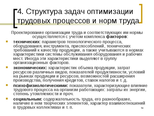 4. Структура задач оптимизации трудовых процессов и норм труда Проектирование организации труда и соответствующих им нормы осуществляется с учетом комплекса факторов : технических : параметров технологического процесса, оборудования, инструмента, приспособлений, технических требований к качеству продукции, а также учитываются в нормах характеристики системы обслуживания оборудования и рабочих мест. Иногда эти характеристики выделяют в группу организационных факторов. экономических: характеристик объема продукции, затрат ресурсов различных видов, показателей продуктивности, условий на рынках продукции и ресурсов, возможностей расширения производства, получения кредитов, ставок налогов и т. д. психофизиологическими:  показатели, характеризующие влияние трудового процесса на организм работающих: затраты их энергии, степень утомляемости и проч. социальным:  содержательность труда, его разнообразие, наличие в нем творческих элементов, характер взаимоотношений в трудовых коллективах и т. п.  