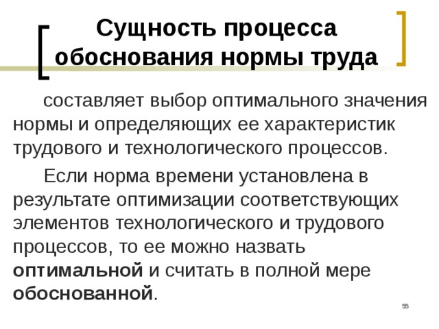 Сущность процесса обоснования нормы труда составляет выбор оптимального значения нормы и определяющих ее характеристик трудового и технологического процессов. Если норма времени установлена в результате оптимизации соответствующих элементов технологического и трудового процессов, то ее можно назвать оптимальной и считать в полной мере обоснованной .   