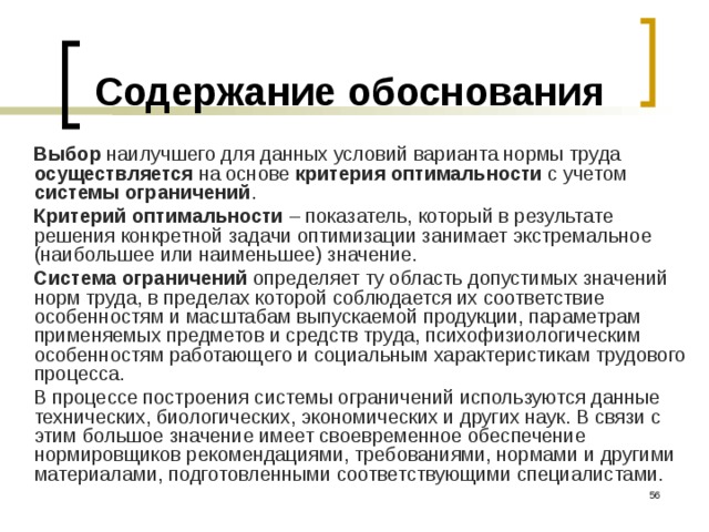 Содержание обоснования Выбор наилучшего для данных условий варианта нормы труда осуществляется на основе критерия оптимальности с учетом системы ограничений . Критерий оптимальности – показатель, который в результате решения конкретной задачи оптимизации занимает экстремальное (наибольшее или наименьшее) значение. Система ограничений определяет ту область допустимых значений норм труда, в пределах которой соблюдается их соответствие особенностям и масштабам выпускаемой продукции, параметрам применяемых предметов и средств труда, психофизиологическим особенностям работающего и социальным характеристикам трудового процесса. В процессе построения системы ограничений используются данные технических, биологических, экономических и других наук. В связи с этим большое значение имеет своевременное обеспечение нормировщиков рекомендациями, требованиями, нормами и другими материалами, подготовленными соответствующими специалистами.  