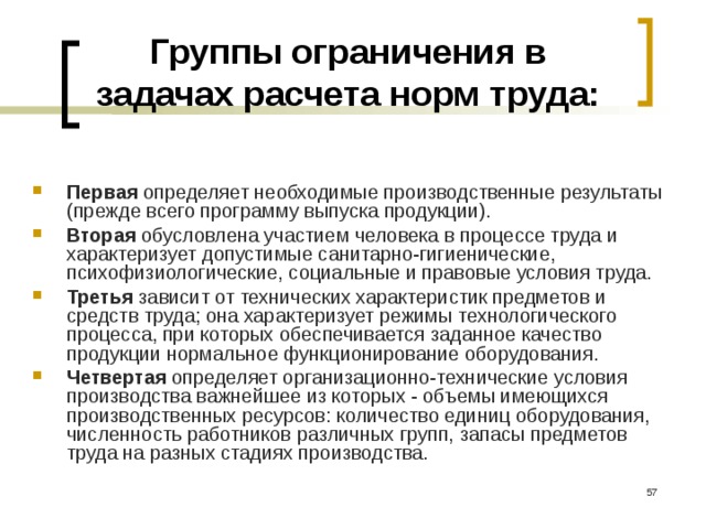 Группы ограничения в задачах расчета норм труда: Первая определяет необходимые производственные результаты (прежде всего программу выпуска продукции). Вторая обусловлена участием человека в процессе труда и характеризует допустимые санитарно-гигиенические, психофизиологические, социальные и правовые условия труда. Третья зависит от технических характеристик предметов и средств труда; она характеризует режимы технологического процесса, при которых обеспечивается заданное качество продукции нормальное функционирование оборудования. Четвертая определяет организационно-технические условия производства важнейшее из которых - объемы имеющихся производственных ресурсов: количество единиц оборудования, численность работников различных групп, запасы предметов труда на разных стадиях производства.   