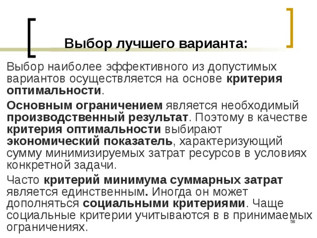 Выбор лучшего варианта: Выбор наиболее эффективного из допустимых вариантов осуществляется на основе критерия оптимальности . Основным ограничением является необходимый производственный результат . Поэтому в качестве критерия оптимальности выбирают экономический показатель , характеризующий сумму минимизируемых затрат ресурсов в условиях конкретной задачи. Часто критерий минимума суммарных затрат является  единственным . Иногда он может дополняться социальными критериями . Чаще социальные критерии учитываются в в принимаемых ограничениях.  