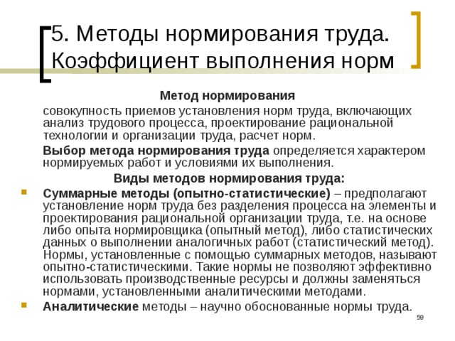 5. Методы нормирования труда. Коэффициент выполнения норм Метод нормирования   совокупность приемов установления норм труда, включающих анализ трудового процесса, проектирование рациональной технологии и организации труда, расчет норм.  Выбор метода нормирования труда  определяется характером нормируемых работ и условиями их выполнения. Виды методов нормирования труда: Суммарные методы (опытно-статистические) – предполагают установление норм труда без разделения процесса на элементы и проектирования рациональной организации труда, т.е. на основе либо опыта нормировщика (опытный метод), либо статистических данных о выполнении аналогичных работ (статистический метод). Нормы, установленные с помощью суммарных методов, называют опытно-статистическими. Такие нормы не позволяют эффективно использовать производственные ресурсы и должны заменяться нормами, установленными аналитическими методами. Аналитические методы – научно обоснованные нормы труда.  