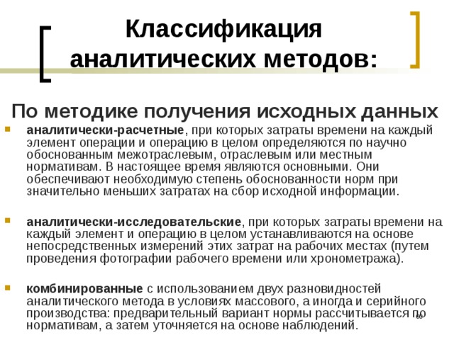 Классификация аналитических методов: По методике получения исходных данных  аналитически-расчетные , при которых затраты времени на каждый элемент операции и операцию в целом определяются по научно обоснованным межотраслевым, отраслевым или местным нормативам. В настоящее время являются основными. Они обеспечивают необходимую степень обоснованности норм при значительно меньших затратах на сбор исходной информации.  аналитически-исследовательские , при которых затраты времени на каждый элемент и операцию в целом устанавливаются на основе непосредственных измерений этих затрат на рабочих местах (путем проведения фотографии рабочего времени или хронометража).  комбинированные с использованием двух разновидностей аналитического метода в условиях массового, а иногда и серийного производства: предварительный вариант нормы рассчитывается по нормативам, а затем уточняется на основе наблюдений.  