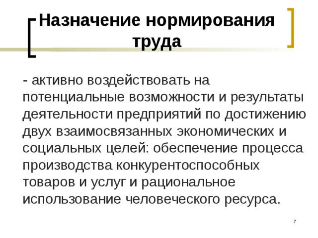 Назначение нормирования труда - активно воздействовать на потенциальные возможности и результаты деятельности предприятий по достижению двух взаимосвязанных экономических и социальных целей: обеспечение процесса производства конкурентоспособных товаров и услуг и рациональное использование человеческого ресурса.  