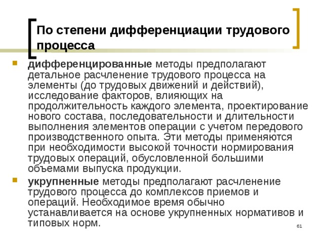 По степени дифференциации трудового процесса дифференцированные методы предполагают детальное расчленение трудового процесса на элементы (до трудовых движений и действий), исследование факторов, влияющих на продолжительность каждого элемента, проектирование нового состава, последовательности и длительности выполнения элементов операции с учетом передового производственного опыта. Эти методы применяются при необходимости высокой точности нормирования трудовых операций, обусловленной большими объемами выпуска продукции. укрупненные методы предполагают расчленение трудового процесса до комплексов приемов и операций. Необходимое время обычно устанавливается на основе укрупненных нормативов и типовых норм.  
