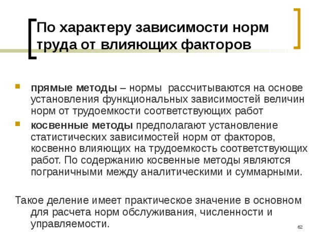 По характеру зависимости норм труда от влияющих факторов  прямые методы – нормы рассчитываются на основе установления функциональных зависимостей величин норм от трудоемкости соответствующих работ косвенные методы предполагают установление статистических зависимостей норм от факторов, косвенно влияющих на трудоемкость соответствующих работ. По содержанию косвенные методы являются пограничными между аналитическими и суммарными. Такое деление имеет практическое значение в основном для расчета норм обслуживания, численности и управляемости.  