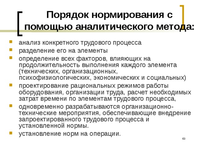 Порядок нормирования с помощью аналитического метода: анализ конкретного трудового процесса разделение его на элементы определение всех факторов, влияющих на продолжительность выполнения каждого элемента (технических, организационных, психофизиологических, экономических и социальных) проектирование рациональных режимов работы оборудования, организации труда, расчет необходимых затрат времени по элементам трудового процесса, одновременно разрабатываются организационно-технические мероприятия, обеспечивающие внедрение запроектированного трудового процесса и установленной нормы. установление норм на операции.  