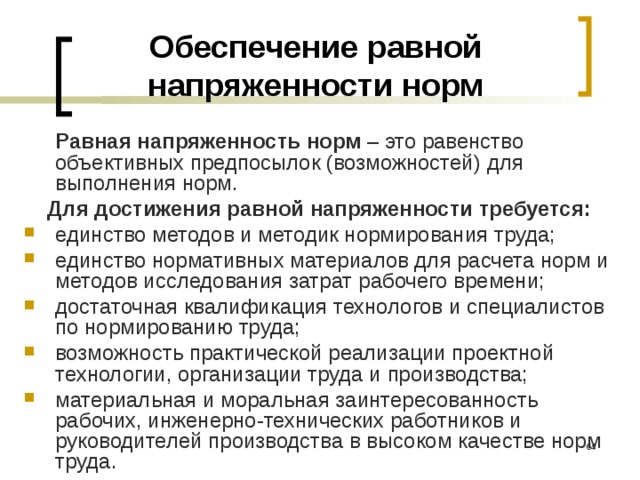 Обеспечение равной напряженности норм  Равная напряженность норм – это равенство объективных предпосылок (возможностей) для выполнения норм. Для достижения равной напряженности требуется: единство методов и методик нормирования труда; единство нормативных материалов для расчета норм и методов исследования затрат рабочего времени; достаточная квалификация технологов и специалистов по нормированию труда; возможность практической реализации проектной технологии, организации труда и производства; материальная и моральная заинтересованность рабочих, инженерно-технических работников и руководителей производства в высоком качестве норм труда.  