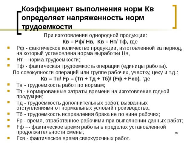 Коэффициент выполнения норм Кв определяет напряженность норм трудоемкости При изготовлении однородной продукции:  Кв = Рф/ Нв, Кв = Нт/ Тф, где Рф - фактическое количество продукции, изготовленной за период, на который установлена норма выработки Нв, Нт – норма трудоемкости; Тф - фактическая трудоемкость операции (единицы работы). По совокупности операций или группе рабочих, участку, цеху и т.д.: Кв = Тн/ Fр = (Тп + Тд + Тб)/ (Fф + Fсв), где Тн - трудоемкость работ по нормам; Тп - нормированные затраты времени на изготовление годной продукции; Тд - трудоемкость дополнительных работ, вызванных отступлениями от нормальных условий производства; Тб - трудоемкость исправ­ления брака не по вине рабочих; Fр - время, отработанное рабочими при выполнении данных работ; Fф –- фактическое время работы в пределах установленной продолжительности смены; Fсв - фактическое время сверхурочных работ.  
