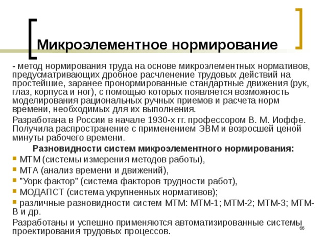 Микроэлементное нормирование - метод нормирования труда на основе микроэлементных нормативов, предусматривающих дробное расчленение трудовых действий на простейшие, заранее пронормированные стандартные движения (рук, глаз, корпуса и ног), с помощью которых появляется возможность моделирования рациональных ручных приемов и расчета норм времени, необходимых для их выполнения. Разработана в России в начале 1930-х гг. профессором В. М. Иоффе. Получила распространение с применением ЭВМ и возросшей ценой минуты рабочего времени. Разновидности систем микроэлементного нормирования:  МТМ (системы измерения методов работы),  МТА (анализ времени и движений),  
