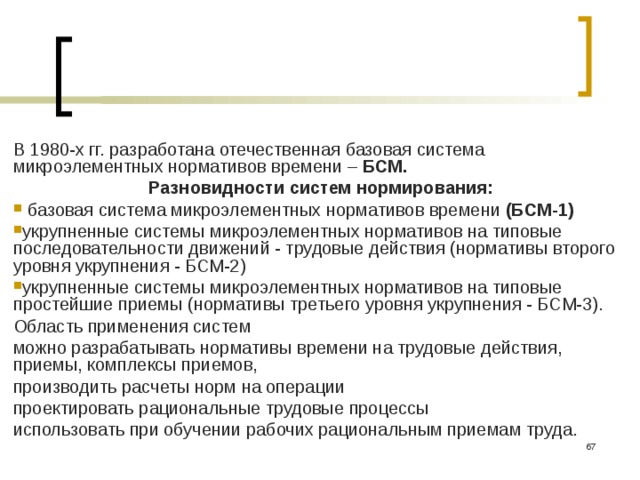 В 1980-х гг. разработана отечественная базовая система микроэлементных нормативов времени – БСМ. Разновидности систем нормирования:  базовая система микроэлементных нормативов времени (БСМ-1)  укрупненные системы микроэлементных нормативов на типовые последовательности движений - трудовые действия (нормативы второго уровня укрупнения - БСМ-2) укрупненные системы микроэлементных нормативов на типовые простейшие приемы (нормативы третьего уровня укрупнения - БСМ-3). Область применения систем можно разрабатывать нормативы времени на трудовые действия, приемы, комплексы приемов, производить расчеты норм на операции проектировать рациональные трудовые процессы использовать при обучении рабочих рациональным приемам труда.  