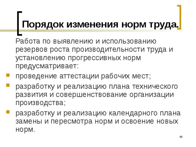 Порядок изменения норм труда.  Работа по выявлению и использованию резервов роста производительности труда и установлению прогрессивных норм предусматривает: проведение аттестации рабочих мест; разработку и реализацию плана технического развития и совершенствование организации производства; разработку и реализацию календарного плана замены и пересмотра норм и освоение новых норм.   
