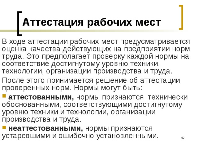 Аттестация рабочих мест В ходе аттестации рабочих мест предусматривается оценка качества действующих на предприятии норм труда. Это предполагает проверку каждой нормы на соответствие достигнутому уровню техники, технологии, организации производства и труда. После этого принимается решение об аттестации проверенных норм. Нормы могут быть:  аттестованными, нормы признаются технически обоснованными, соответствующими достигнутому уровню техники и технологии, организации производства и труда.  неаттестованными, нормы признаются устаревшими и ошибочно установленными.  