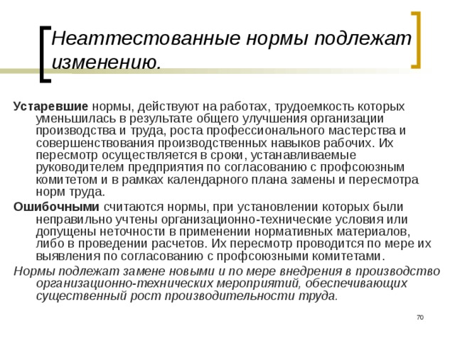 Неаттестованные нормы подлежат изменению. Устаревшие нормы, действуют на работах, трудоемкость которых уменьшилась в результате общего улучшения организации производства и труда, роста профессионального мастерства и совершенствования производственных навыков рабочих. Их пересмотр  осуществляется в сроки, устанавливаемые руководителем предприятия по согласованию с профсоюзным комитетом и в рамках календарного плана замены и пересмотра норм труда. Ошибочными считаются нормы, при установлении которых были неправильно учтены организационно-технические условия или допущены неточности в применении нормативных материалов, либо в проведении расчетов. Их пересмотр  проводится по мере их выявления по согласованию с профсоюзными комитетами. Нормы подлежат замене новыми и по мере внедрения в производство организационно-технических мероприятий, обеспечивающих существенный рост производительности труда.  