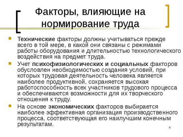 Факторы, влияющие на нормирование труда Технические факторы должны учитываться прежде всего в той мере, в какой они связаны с режимами работы оборудования и длительностью технологического воздействия на предмет труда. Учет психофизиологических и социальных факторов обусловлен необходимостью создания условий, при которых трудовая деятельность человека является наиболее продуктивной, сохраняется высокая работоспособность всех участников трудового процесса и обеспечиваются возможности для их творческого отношения к труду. На основе экономических факторов выбирается наиболее эффективная организация произ­водственного процесса, соответствующая его наилучшим ко­нечным результатам.  