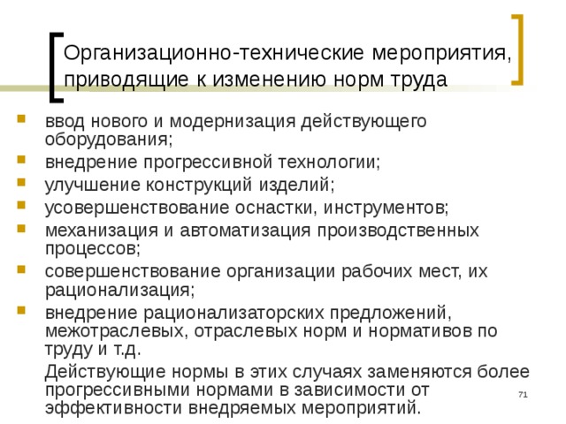 Организационно-технические мероприятия, приводящие к изменению норм труда ввод нового и модернизация действующего оборудования; внедрение прогрессивной технологии; улучшение конструкций изделий; усовершенствование оснастки, инструментов; механизация и автоматизация производственных процессов; совершенствование организации рабочих мест, их рационализация; внедрение рационализаторских предложений, межотраслевых, отраслевых норм и нормативов по труду и т.д.  Действующие нормы в этих случаях заменяются более прогрессивными нормами в зависимости от эффективности внедряемых мероприятий.  