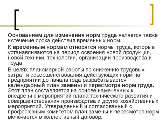 Основанием для изменения норм труда является также истечение срока действия временных норм. К временным нормам относятся нормы труда, которые устанавливаются на период освоения новой продукции, новой техники, технологии, организации производства и труда. В целях планомерной работы по снижению трудовых затрат и совершенствования действующих норм на предприятии до начала года разрабатывается календарный план замены и пересмотра норм труда. Этот план составляется на основе намеченных к внедрению мероприятий плана технического развития и совершенствования производства и других хозяйственных мероприятий. Утвержденный и согласованный с профсоюзным комитетом план замены и пересмотра норм включается в коллективный договор.  