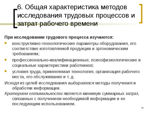 6. Общая характеристика методов исследования трудовых процессов и затрат рабочего времени При исследовании трудового процесса изучаются: конструктивно-технологические параметры оборудования, его соответствие изготовляемой продукции и эргономическим требованиям; профессионально-квалификационные, психофизиологические и социальные характеристики работников; условия труда, применяемая технология, организация рабочего места, его обслуживание и т. д. Исходя из целей исследования выбираются методы получения и обработки информации. Критерием оптимальности является минимум суммарных затрат, связанных с получением необходимой информации и ее последующим использованием.  