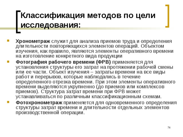 Классификация  методов по цели исследования: Хронометраж служит для анализа приемов труда и определения длительности повторяющихся элементов операций. Объектом изучения, как правило, являются элементы оперативного времени на изготовление конкретного вида продукции Фотография рабочего времени (ФРВ) применяется для установления структуры его затрат на протяжении рабочей смены или ее части. Объект изучения – затраты времени на все виды работ и перерывов, которые наблюдались в течение определенного отрезка времени. При этом элементы оперативного времени выделяются укрупненно (до приемов или комплексов приемов). Структура затрат времени при ФРВ может устанавливаться по различным классификационным схемам. Фотохронометраж применяется для одновременного определения структуры затрат времени и длительности отдельных элементов производственной операции.   