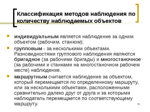 Классификация методов наблюдения по количеству наблюдаемых объектов индивидуальным является наблюдение за одним объектом (рабочим, станком); групповым - за несколькими объектами. Разновидностями группового наблюдения являются бригадное (за рабочими бригады) и многостаночное (за рабочими и станками на многостаночном рабочем месте) наблюдение. маршрутным считается наблюдение за объектом, который перемещается по определенному маршруту, или за несколькими объектами, расположенными сравнительно далеко друг от друга и за которыми наблюдатель перемещается по соответствующему маршруту.  
